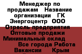 Менеджер по продажам › Название организации ­ ГК Энергоцентр, ООО › Отрасль предприятия ­ Оптовые продажи › Минимальный оклад ­ 200 000 - Все города Работа » Вакансии   . Крым,Бахчисарай